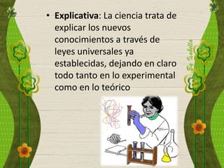 • Explicativa: La ciencia trata de
explicar los nuevos
conocimientos a través de
leyes universales ya
establecidas, dejando en claro
todo tanto en lo experimental
como en lo teórico
 