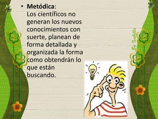 • Metódica:
Los científicos no
generan los nuevos
conocimientos con
suerte, planean de
forma detallada y
organizada la forma
como obtendrán lo
que están
buscando.
 