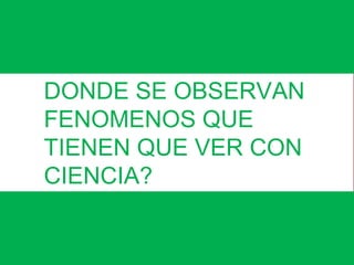DONDE SE OBSERVAN 
FENOMENOS QUE 
TIENEN QUE VER CON 
CIENCIA? 
 