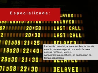 E s p e c i a l i z a d a : 
La ciencia como tal, abarca muchos temas de 
estudio, sin embargo, al momento de crear 
nuevas hipótesis, leyes o 
conocimientos científicos, se concentran en 
temas específicos 
 