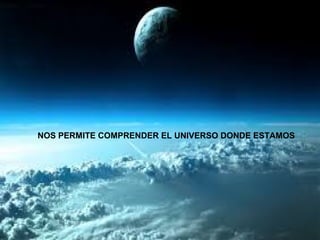 NOS PERMITE COMPRENDER EL UNIVERSO DONDE ESTAMOS 
 