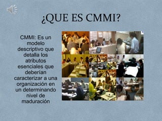 ¿QUE ES CMMI?
   CMMI: Es un
      modelo
  descriptivo que
    detalla los
     atributos
  esenciales que
     deberían
caracterizar a una
 organización en
 un determinando
     nivel de
   maduración
 
