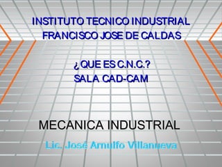 INSTITUTO TECNICO INDUSTRIAL
  FRANCISCO JOSE DE CALDAS

       ¿ QUE ES C.N.C.?
       SALA CAD-CAM



 MECANICA INDUSTRIAL
 
