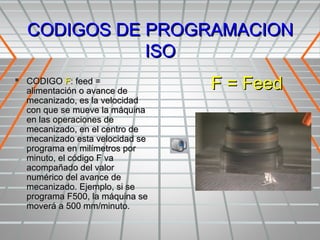 CODIGOS DE PROGRAMACION
             ISO
 CODIGO F: feed =
  alimentación o avance de
                                 F = Feed
  mecanizado, es la velocidad
  con que se mueve la máquina
  en las operaciones de
  mecanizado, en el centro de
  mecanizado esta velocidad se
  programa en milímetros por
  minuto, el código F va
  acompañado del valor
  numérico del avance de
  mecanizado. Ejemplo, si se
  programa F500, la máquina se
  moverá a 500 mm/minuto.
 
