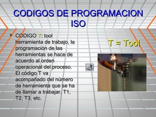 CODIGOS DE PROGRAMACION
            ISO
 CODIGO T: tool
  herramienta de trabajo, la
  programación de las
                               T = Tool
  herramientas se hace de
  acuerdo al orden
  operacional del proceso.
  El código T va
  acompañado del número
  de herramienta que se ha
  de llamar a trabajar, T1,
  T2, T3, etc.
 