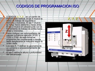 CODIGOS DE PROGRAMACION ISO

   CODIGOS X, Y, Z : en un centro de
    mecanizado vertical, el eje X mueve la    X, Y, Z
    mesa de trabajo de izquierda a
    derecha y viceversa. El eje Y mueve
    la mesa hacia adelante y hacia atrás.
    El eje Z mueve el cabezal junto con la
    herramienta de trabajo de arriba hacia
    abajo y viceversa.
   Estos códigos van acompañados de
    valores numéricos ejemplo: X120. o
    Y250 o Z169. de esta forma se
    programan las coordenadas a donde
    debe desplazarse la máquina según la
    orden dada.
   Los ejes X, Y definen la geometría de
    un contorno o el posicionamiento de
    agujeros.
   El eje Z define la altura o profundidad
    del mecanizado.
 
