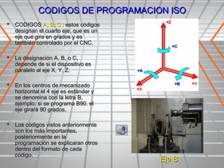 CODIGOS DE PROGRAMACION ISO
 CODIGOS A, B, C : estos códigos
   designan el cuarto eje, que es un
   eje que gira en grados y es
   también controlado por el CNC.

 La designación A, B, o C,
   depende de si el dispositivo es
   paralelo al eje X, Y, Z.

 En los centros de mecanizado
   horizontal el 4 eje es estándar y
   se denomina con la letra B,
   ejemplo: si se programa B90. el
   eje girará 90 grados.

 Los códigos vistos anteriormente
   son los más importantes,
   posteriormente en la
   programación se explicaran otros
   dentro del formato de cada
   código.
                                       Eje B
 