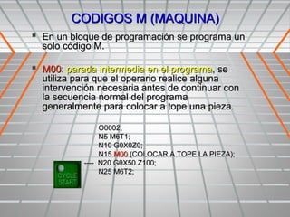 CODIGOS M (MAQUINA)
 En un bloque de programación se programa un
  solo código M.

 M00: parada intermedia en el programa, se
  utiliza para que el operario realice alguna
  intervención necesaria antes de continuar con
  la secuencia normal del programa
  generalmente para colocar a tope una pieza.

                O0002;
                N5 M6T1;
                N10 G0X0Z0;
                N15 M00 (COLOCAR A TOPE LA PIEZA);
           ---- N20 G0X50.Z100;
                N25 M6T2;
 