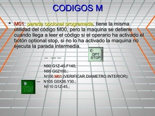 CODIGOS M
 M01: parada opcional programada, tiene la misma
  utilidad del código M00, pero la maquina se detiene
  cuando llega a leer el código si el operario ha activado el
  botón optional stop, si no lo ha activado la maquina no
  ejecuta la parada intermedia.

               ¨¨ ¨¨¨ ¨¨
                N90 G1Z-45.F140;
                N95 G0Z100.;
                N100 M01 (VERIFICAR DIAMETRO INTERIOR);
            --- N105 G0X36.Y30.;
                N110 G1Z-45.;
 
