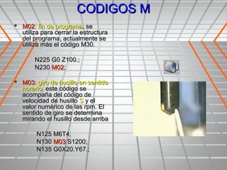 CODIGOS M
 M02: fin de programa, se
  utiliza para cerrar la estructura
  del programa, actualmente se
  utiliza más el código M30.

       N225 G0 Z100.;
       N230 M02;

 M03: giro de husillo en sentido
  horario, este código se
  acompaña del código de
  velocidad de husillo S y el
  valor numérico de las rpm. El
  sentido de giro se determina
  mirando el husillo desde arriba

       N125 M6T4;
       N130 M03 S1200;
       N135 G0X20.Y67.;
 