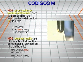 CODIGOS M
 M04: girar husillo en
  sentido antihorario, este
  código también va
  acompañado del código
  S y las rpm.

      N125 M6T9;
      N130 M04 S2000;
      N135 G0X20.Y45.;


 M05: detener husillo, se
  utiliza sobre todo antes
  de cambiar el sentido de
  giro del husillo.
     N70 G0Z100.M05;
     N75 M6T7;
     N80 G0X0Y54.M3;
 