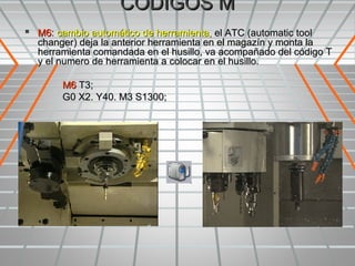 CODIGOS M
 M6: cambio automático de herramienta, el ATC (automatic tool
  changer) deja la anterior herramienta en el magazín y monta la
  herramienta comandada en el husillo, va acompañado del código T
  y el numero de herramienta a colocar en el husillo.

        M6 T3;
        G0 X2. Y40. M3 S1300;
 