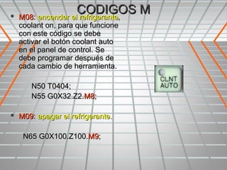 
                    CODIGOS M
    M08: encender el refrigerante,
    coolant on, para que funcione
    con este código se debe
    activar el botón coolant auto
    en el panel de control. Se
    debe programar después de
    cada cambio de herramienta.

       N50 T0404;
       N55 G0X32.Z2.M8;

 M09: apagar el refrigerante.

     N65 G0X100.Z100.M9;
 