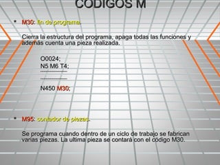 CODIGOS M
 M30: fin de programa.

  Cierra la estructura del programa, apaga todas las funciones y
  además cuenta una pieza realizada.

         O0024;
         N5 M6 T4;
         ¨¨¨¨¨¨¨¨¨¨¨¨¨
         ¨¨¨¨¨¨¨¨¨¨¨¨¨
         N450 M30;



 M95: contador de piezas.

  Se programa cuando dentro de un ciclo de trabajo se fabrican
  varias piezas. La ultima pieza se contará con el código M30.
 