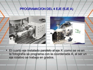 PROGRAMACION DEL 4 EJE (EJE A)




 El cuarto eje instalado paralelo al eje X ,como se ve en
  la fotografía se programa con la coordenada A, al ser un
  eje rotativo se trabaja en grados.
 