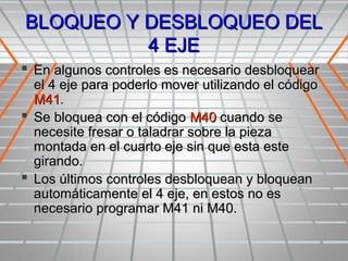 BLOQUEO Y DESBLOQUEO DEL
          4 EJE
 En algunos controles es necesario desbloquear
  el 4 eje para poderlo mover utilizando el código
  M41.
 Se bloquea con el código M40 cuando se
  necesite fresar o taladrar sobre la pieza
  montada en el cuarto eje sin que esta este
  girando.
 Los últimos controles desbloquean y bloquean
  automáticamente el 4 eje, en estos no es
  necesario programar M41 ni M40.
 