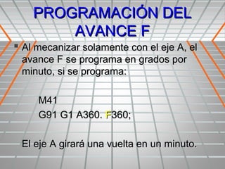 PROGRAMACIÓN DEL
        AVANCE F
 Al mecanizar solamente con el eje A, el
 avance F se programa en grados por
 minuto, si se programa:

     M41
     G91 G1 A360. F360;

 El eje A girará una vuelta en un minuto.
 