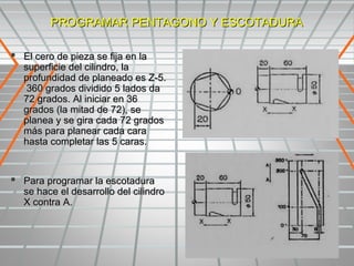 PROGRAMAR PENTAGONO Y ESCOTADURA

 El cero de pieza se fija en la
   superficie del cilindro, la
   profundidad de planeado es Z-5.
    360 grados dividido 5 lados da
   72 grados. Al iniciar en 36
   grados (la mitad de 72), se
   planea y se gira cada 72 grados
   más para planear cada cara
   hasta completar las 5 caras.


 Para programar la escotadura
   se hace el desarrollo del cilindro
   X contra A.
 