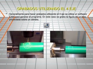 GRABADOS UTILIZANDO EL 4 EJE
 Generalmente para hacer grabados utilizando el 4 eje se utiliza un software
   CAM para generar el programa. En este caso se grabo la figura de un lobo
   proyectada sobre un cilindro.
 