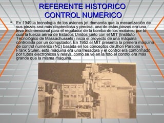 REFERENTE HISTORICO
               CONTROL NUMERICO
 En 1949 la tecnología de los aviones jet demanda que la mecanización de
   sus piezas sea más dispendiosa y precisa, una de estas piezas era una
   leva tridimensional para el regulador de la bomba de los motores, por lo
   cual la fuerza aérea de Estados Unidos junto con el MIT (Instituto
   Tecnológico de Massachussets) inicia el proyecto de una máquina
   controlada por un computador. En 1952 el MIT presenta la primera máquina
   de control numérico (NC) basada en los conceptos de Jhon Parsons y
   Frank Stulen, esta máquina era una fresadora y el control era conformado
   por tubos electronicos y relays, como se ve en la foto el control era más
   grande que la misma máquina.
 