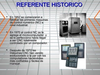 REFERENTE HISTORICO

 En 1952 se comenzaron a
  fabricar las primeras maquinas
  de control numérico (NC) a
  nivel industrial.

 En 1970 al control NC se le
  agrega el microcomputador y
  se lo perfecciona hasta llegar
  a ser CNC totalmente
  controlado por un computador.

 Después de 1972 las
  máquinas CNC han venido
  evolucionado a la par con los
  computadores haciéndolas
  más confiables y fáciles de
  manejar.
 