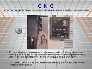 C N C
CNC es la sigla de Computer Numerical Control, control numérico por computador.




  El control se toma como eslabón de unión entre la máquina y el operario.
    Para que la máquina pueda trabajar se introducen los datos geométricos y
    tecnológicos al control por medio de un lenguaje de programación.

  Con ayuda del control se pueden realizar tareas que son insolubles en una
    máquina convencional.
 