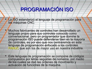 PROGRAMACIÓN ISO
 La ISO estandarizó el lenguaje de programación para
  las máquinas CNC.

 Muchos fabricantes de controles han desarrollado un
  lenguaje propio para sus controles conocido como
  conversacional, pero un programador que domine la
  programación ISO puede defenderse bien en la mayoría
  de controles, es por eso que nos centraremos en este
  lenguaje de programación enfocado a los controles
  FANUC que son los de mayor uso en nuestra industria.

 Este lenguaje de programación se compone de códigos
  compuestos por letras seguidas de números, por medio
  de los cuales se dan las ordenes de movimiento y
  activación de funciones de la maquina.
 
