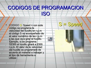 CODIGOS DE PROGRAMACION
            ISO

 CODIGO S: Speed = con este         S = Speed
  código se programa la
  velocidad del husillo en r.p.m
  el código S va acompañado de
  el valor numérico de las r.p.m
  a las que va a girar el husillo.
  Ejemplo, si se programa
  S2300 el husillo girará a 2300
  r.p.m. El valor de la velocidad
  del husillo se programará de
  acuerdo al material a trabajar y
  al tipo de herramienta a
  utilizar.
 