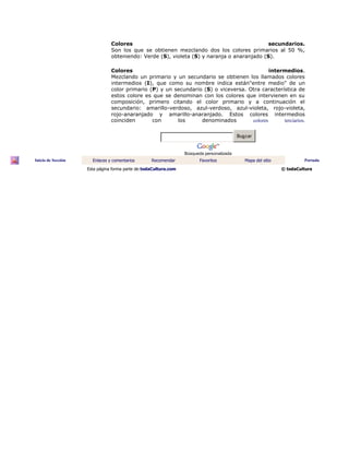 Colores secundarios.
Son los que se obtienen mezclando dos los colores primarios al 50 %,
obteniendo: Verde (S), violeta (S) y naranja o anaranjado (S).
Colores intermedios.
Mezclando un primario y un secundario se obtienen los llamados colores
intermedios (I), que como su nombre indica están"entre medio" de un
color primario (P) y un secundario (S) o viceversa. Otra característica de
estos colore es que se denominan con los colores que intervienen en su
composición, primero citando el color primario y a continuación el
secundario: amarillo-verdoso, azul-verdoso, azul-violeta, rojo-violeta,
rojo-anaranjado y amarillo-anaranjado. Estos colores intermedios
coinciden con los denominados colores terciarios.
Buscar
Búsqueda personalizada
Inicio de Sección Enlaces y comentarios Recomendar Favoritos Mapa del sitio Portada
Esta página forma parte de:todaCultura.com © todaCultura
 