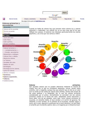 Buscar
Búsqueda personalizada
Inicio de Sección Enlaces y comentarios Recomendar Favoritos Mapa del sitio Portada
Esta página forma parte de:todaCultura.com © todaCultura
Colores primarios y
secundarios
Acuarela.
• Historia de la acuarela.
Técnica acuarela:
Materiales.
El Color:
- Teoría del color.
- Color físico.
- Color químico.
- Círculo cromático.
- Colores primarios ...
- Colores terciarios y ...
- ... complementarios y ...
- ...Comple. secundarios.
- Adyacentes y análogos.
- Colores fríos y cálidos.
- Mezcla de colores.
- La Textura.
- Variables del color.
- Paletas de color.
- Estrategias.
- Psicología de los colores.
- Carta de Colores.
• Últimos consejos.
Cerámica.
Galería exposición.
Talleres.
• Colaboraciones.
Cuando se habla de colores hay que precisar entre colores luz y colores
pigmento o materiales. Los colores luz no es otra cosa que la luz que
reflejan los cuerpos. A nosotros nos interesan particularmente los colores
pigmento, y es a los que nos vamos a referir.
Colores primarios.
Son aquellos colores que no pueden obtenerse mediante la mezcla de
ningún otro por lo que se consideran absolutos, únicos, siendo estos
amarillo, cián y magenta, aunque hay que advertir que el cián es un color
que no existe en las cartas de colores para artistas, siendo este propio de
las artes gráficas y la fotografía, por lo que los colores primarios
considerados por el pintor, normalmente no coinciden con los colores
primarios usados en la teoría del color, adoptando varias soluciones y
entre ellas, una de las posibles, sería usar, como colores primarios en
acuarela, un amarillo medio, el azul cerúleo y el carmín de garanza. No
obstante, el azul cerúleo, en la práctica de la acuarela, resultar opaco y
sucio, por lo que, algunos lo sustituyen por el azul ultramar o el azul ftalo,
el amarillo por el amarillo cadmio claro y el magenta por el Alizaríncrinson
 