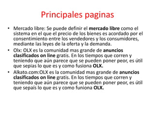 Principales paginas
• Mercado libre: Se puede definir el mercado libre como el
sistema en el que el precio de los bienes es acordado por el
consentimiento entre los vendedores y los consumidores,
mediante las leyes de la oferta y la demanda.
• Olx: OLX es la comunidad mas grande de anuncios
clasificados on line gratis. En los tiempos que corren y
teniendo que aún parece que se pueden poner peor, es útil
que sepias lo que es y como fusiona OLX.
• Alkato.com:OLX es la comunidad mas grande de anuncios
clasificados on line gratis. En los tiempos que corren y
teniendo que aún parece que se pueden poner peor, es útil
que sepaís lo que es y como funiona OLX.
 