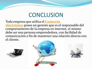 CONCLUSION
Toda empresa que utiliza el Comercio
electrónico posee un gerente que es el responsable del
comportamiento de la empresa en internet, el mismo
debe ser una persona emprendedora, con facilidad de
comunicación a fin de mantener una relación directa con
el cliente.

 
