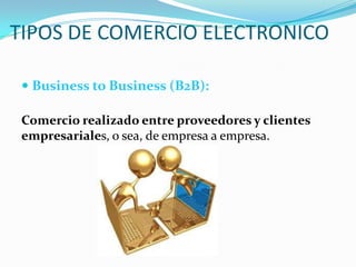 TIPOS DE COMERCIO ELECTRONICO
 Business to Business (B2B):
Comercio realizado entre proveedores y clientes
empresariales, o sea, de empresa a empresa.

 