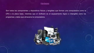 Hardware
Son todos los componentes y dispositivos físicos y tangibles que forman una computadora como la
CPU o la placa base, mientras que el Software es el equipamiento lógico e intangible como los
programas y datos que almacena la computadora.
 