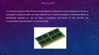 Memoria RAM
La memoria principal o RAM (Random Access Memory, Memoria de Acceso Aleatorio) es donde el
computador guarda los datos que está utilizando en el momento presente. El almacenamiento es
considerado temporal por que los datos y programas permanecen en ella mientras que
la computadora este encendida o no sea reiniciada.
 