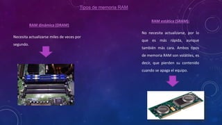 Tipos de memoria RAM
RAM dinámica (DRAM)
Necesita actualizarse miles de veces por
segundo.
RAM estática (SRAM):
No necesita actualizarse, por lo
que es más rápida, aunque
también más cara. Ambos tipos
de memoria RAM son volátiles, es
decir, que pierden su contenido
cuando se apaga el equipo.
 