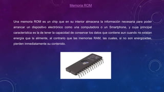 Memoria ROM
Una memoria ROM es un chip que en su interior almacena la información necesaria para poder
arrancar un dispositivo electrónico como una computadora o un Smartphone, y cuya principal
característica es la de tener la capacidad de conservar los datos que contiene aun cuando no existan
energía que la alimente, al contrario que las memorias RAM, las cuales, si no son energizadas,
pierden inmediatamente su contenido.
 