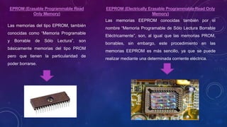 EPROM (Erasable Programmable Read
Only Memory)
Las memorias del tipo EPROM, también
conocidas como “Memoria Programable
y Borrable de Sólo Lectura”, son
básicamente memorias del tipo PROM
pero que tienen la particularidad de
poder borrarse.
EEPROM (Electrically Erasable Programmable Read Only
Memory)
Las memorias EEPROM conocidas también por el
nombre “Memoria Programable de Sólo Lectura Borrable
Eléctricamente”, son, al igual que las memorias PROM,
borrables, sin embargo, este procedimiento en las
memorias EEPROM es más sencillo, ya que se puede
realizar mediante una determinada corriente eléctrica.
 