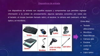 Dispositivos de entrada
Los dispositivos de entrada son aquellos equipos y componentes que permiten ingresar
información a la unidad de procesamiento; algunos ejemplos conocidos por todos son
el teclado, el mouse (también llamado ratón), el escáner, la cámara web (webcam), el lápiz
óptico y el micrófono. Entre ellos:
 Teclado
alfanumérico
 Micrófono
 Ratón/Mouse
 Cámara web
 Escáner
 Lector de
código
 Lápiz óptico
 