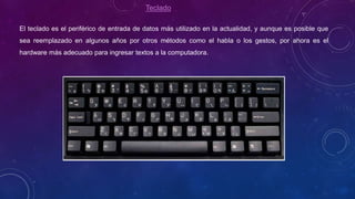 Teclado
El teclado es el periférico de entrada de datos más utilizado en la actualidad, y aunque es posible que
sea reemplazado en algunos años por otros métodos como el habla o los gestos, por ahora es el
hardware más adecuado para ingresar textos a la computadora.
 