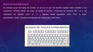 Bloque de teclas alfanumérico:
El principal grupo de teclas del teclado, ya que es el que nos permite ingresar texto complejo a los
programas. Ubicado debajo del grupo de teclas de función, comprende los números del 1 al 0, los
caracteres del alfabeto como “a”, “s” y algunas teclas especiales como “Tab”, la barra
espaciadora, “Enter” y la tecla para bloquear las mayúsculas, entre otras.
 