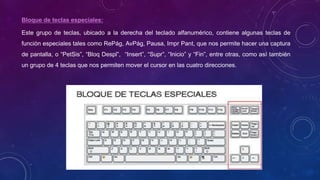 Bloque de teclas especiales:
Este grupo de teclas, ubicado a la derecha del teclado alfanumérico, contiene algunas teclas de
función especiales tales como RePág, AvPág, Pausa, Impr Pant, que nos permite hacer una captura
de pantalla, o “PetSis”, “Bloq Despl”, “Insert”, “Supr”, “Inicio” y “Fin”, entre otras, como así también
un grupo de 4 teclas que nos permiten mover el cursor en las cuatro direcciones.
 