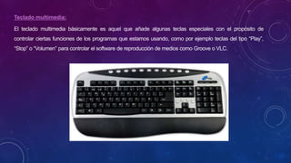 Teclado multimedia:
El teclado multimedia básicamente es aquel que añade algunas teclas especiales con el propósito de
controlar ciertas funciones de los programas que estamos usando, como por ejemplo teclas del tipo “Play”,
“Stop” o “Volumen” para controlar el software de reproducción de medios como Groove o VLC.
 
