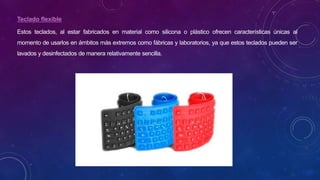 Teclado flexible
Estos teclados, al estar fabricados en material como silicona o plástico ofrecen características únicas al
momento de usarlos en ámbitos más extremos como fábricas y laboratorios, ya que estos teclados pueden ser
lavados y desinfectados de manera relativamente sencilla.
 