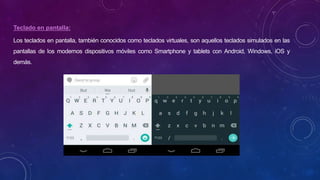 Teclado en pantalla:
Los teclados en pantalla, también conocidos como teclados virtuales, son aquellos teclados simulados en las
pantallas de los modernos dispositivos móviles como Smartphone y tablets con Android, Windows, iOS y
demás.
 