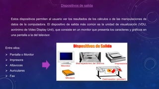 Dispositivos de salida
Estos dispositivos permiten al usuario ver los resultados de los cálculos o de las manipulaciones de
datos de la computadora. El dispositivo de salida más común es la unidad de visualización (VDU,
acrónimo de Video Display Unit), que consiste en un monitor que presenta los caracteres y gráficos en
una pantalla a la del televisor.
Entre ellos:
 Pantalla o Monitor
 Impresora
 Altavoces
 Auriculares
 Fax
 