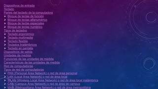 Dispositivos de entrada
Teclado
Partes del teclado de la computadora
 Bloque de teclas de función
 Bloque de teclas alfanumérico
 Bloque de teclas especiales
 Bloque de teclas numérico
Tipos de teclados
 Teclado ergonómico
 Teclado multimedia
 Teclado flexible
 Teclados Inalámbricos
 Teclado en pantalla
Dispositivos de salida
Unidades de medida
Funciones de las unidades de medida
Características de las unidades de medida
Red de computadoras
Tipos de red de computadoras
 PAN (Personal Área Network) o red de área personal
 LAN (Local Área Network) o red de área local
 WLAN (Wireless Local Área Network) o red de área local inalámbrica
 CAN (Campus Área Network) o red de área de campus
 MAN (Metropolitana Área Network) o red de área metropolitana
 