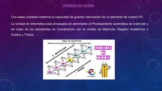 Unidades de medida
Con estas unidades medimos la capacidad de guardar información de un elemento de nuestro PC.
La Unidad de Informática está encargada de administrar el Procesamiento automático de matrícula y
de notas de los estudiantes en Coordinación con la Unidad de Matrícula, Registro Académico y
Grados y Títulos
 