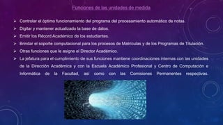 Funciones de las unidades de medida
 Controlar el óptimo funcionamiento del programa del procesamiento automático de notas.
 Digitar y mantener actualizado la base de datos.
 Emitir los Récord Académico de los estudiantes.
 Brindar el soporte computacional para los procesos de Matrículas y de los Programas de Titulación.
 Otras funciones que le asigne el Director Académico.
 La jefatura para el cumplimiento de sus funciones mantiene coordinaciones internas con las unidades
de la Dirección Académica y con la Escuela Académico Profesional y Centro de Computación e
Informática de la Facultad, así como con las Comisiones Permanentes respectivas.
 