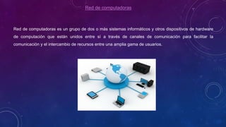 Red de computadoras
Red de computadoras es un grupo de dos o más sistemas informáticos y otros dispositivos de hardware
de computación que están unidos entre sí a través de canales de comunicación para facilitar la
comunicación y el intercambio de recursos entre una amplia gama de usuarios.
 